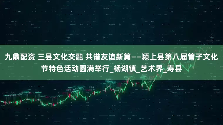 九鼎配资 三县文化交融 共谱友谊新篇——颍上县第八届管子文化节特色活动圆满举行_杨湖镇_艺术界_寿县