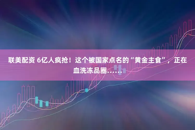 联美配资 6亿人疯抢！这个被国家点名的“黄金主食”，正在血洗冻品圈……
