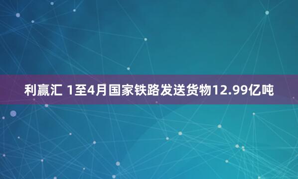利赢汇 1至4月国家铁路发送货物12.99亿吨