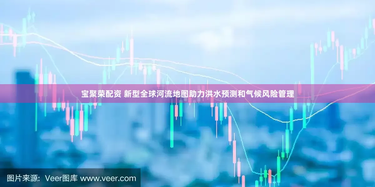 宝聚荣配资 新型全球河流地图助力洪水预测和气候风险管理