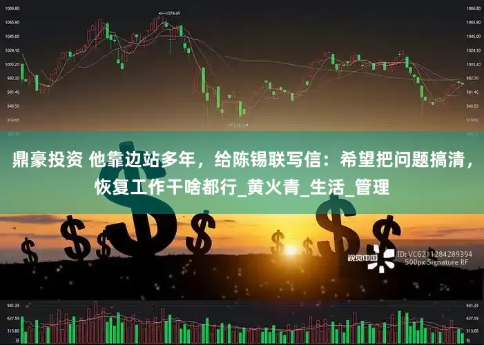 鼎豪投资 他靠边站多年，给陈锡联写信：希望把问题搞清，恢复工作干啥都行_黄火青_生活_管理