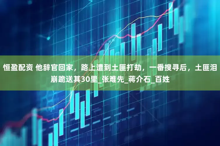 恒盈配资 他辞官回家，路上遭到土匪打劫，一番搜寻后，土匪泪崩跪送其30里_张难先_蒋介石_百姓