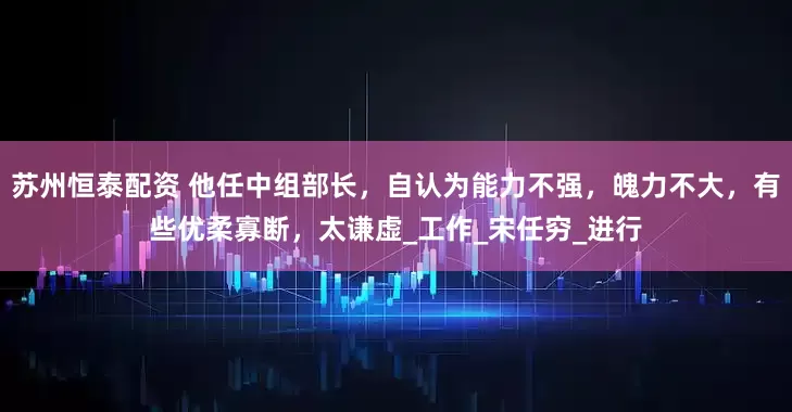 苏州恒泰配资 他任中组部长，自认为能力不强，魄力不大，有些优柔寡断，太谦虚_工作_宋任穷_进行