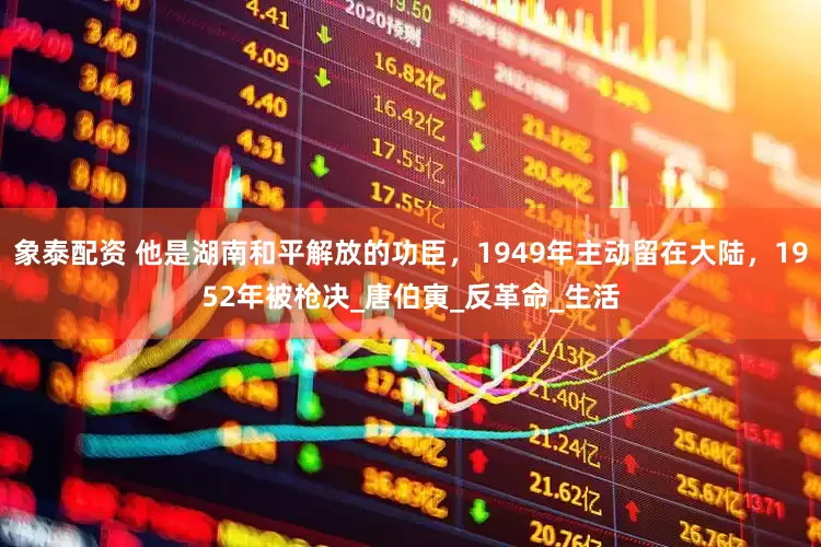 象泰配资 他是湖南和平解放的功臣，1949年主动留在大陆，1952年被枪决_唐伯寅_反革命_生活