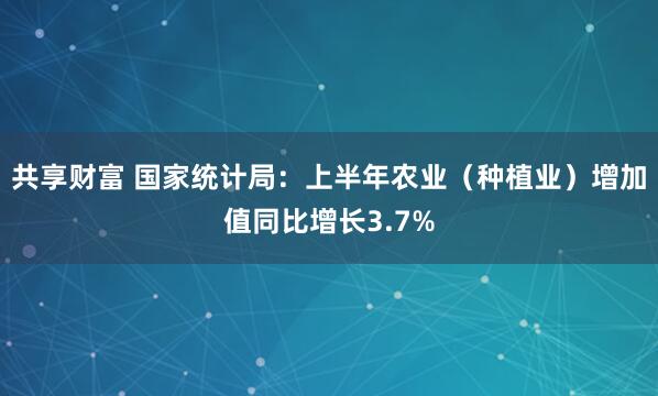 共享财富 国家统计局：上半年农业（种植业）增加值同比增长3.7%