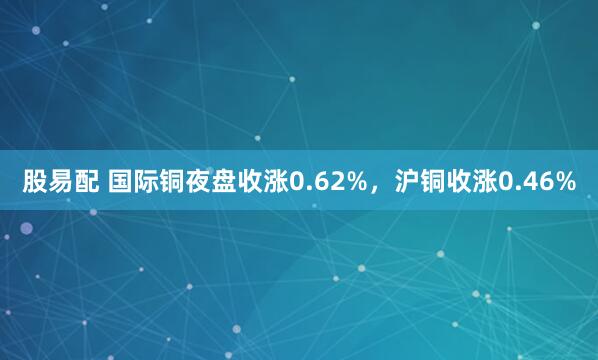 股易配 国际铜夜盘收涨0.62%，沪铜收涨0.46%