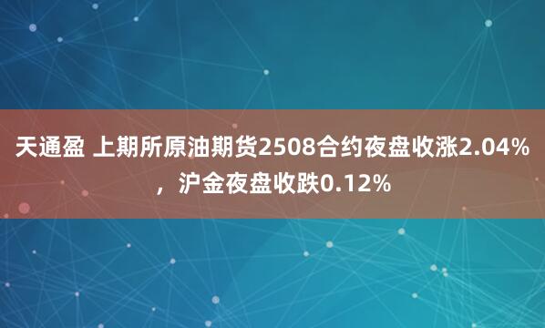 天通盈 上期所原油期货2508合约夜盘收涨2.04%，沪金夜盘收跌0.12%