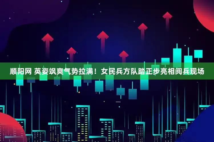 顺阳网 英姿飒爽气势拉满！女民兵方队踏正步亮相阅兵现场
