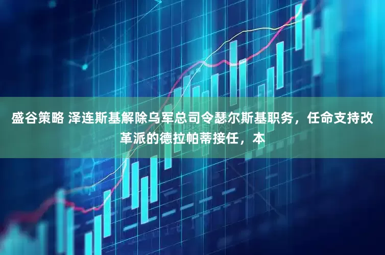 盛谷策略 泽连斯基解除乌军总司令瑟尔斯基职务，任命支持改革派的德拉帕蒂接任，本